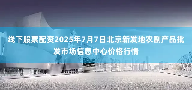 线下股票配资2025年7月7日北京新发地农副产品批发市场信息中心价格行情