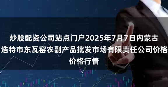 炒股配资公司站点门户2025年7月7日内蒙古呼和浩特市东瓦窑农副产品批发市场有限责任公司价格行情